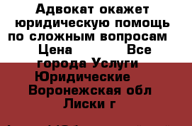 Адвокат окажет юридическую помощь по сложным вопросам  › Цена ­ 1 200 - Все города Услуги » Юридические   . Воронежская обл.,Лиски г.